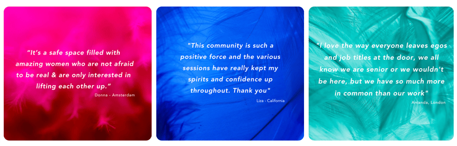 Quote 1: It's a safe place filled with amazing women who are not afraid to be real & are only interested lifting each other up. Donna, Amsterdam. Quote 2: This community is such a positive force and the various sessions have really kept my spirits and confidence up throughout. Thank you. Liza, California. Quote 3: I love the way everyone leaves egos and job titles at the door, we all know we are senior or we wouldn't be here, but we have so much more in common than our role. Amanda, London.